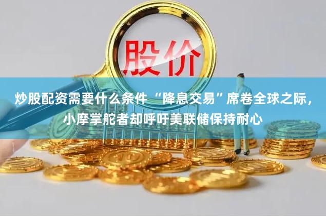炒股配资需要什么条件 “降息交易”席卷全球之际，小摩掌舵者却呼吁美联储保持耐心