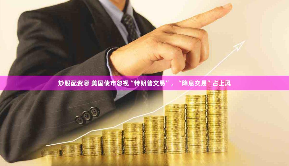 炒股配资哪 美国债市忽视“特朗普交易”，“降息交易”占上风