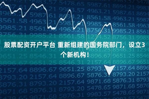 股票配资开户平台 重新组建的国务院部门，设立3个新机构！