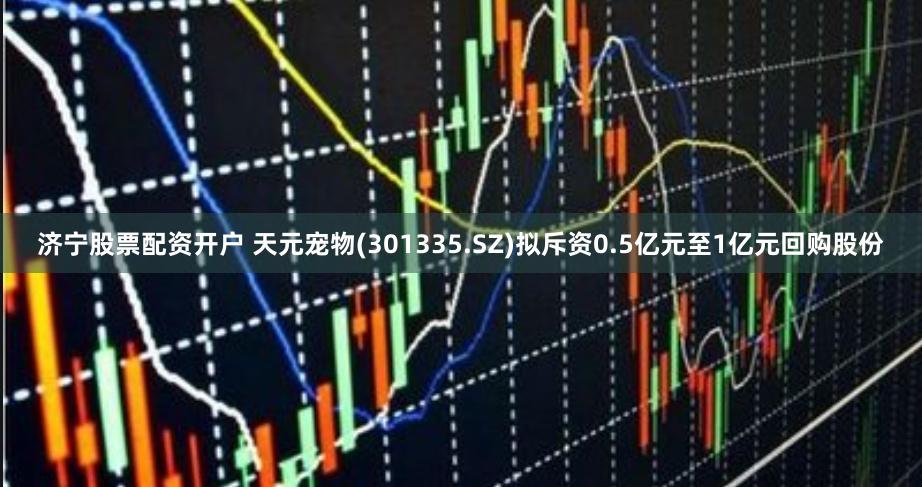 济宁股票配资开户 天元宠物(301335.SZ)拟斥资0.5亿元至1亿元回购股份
