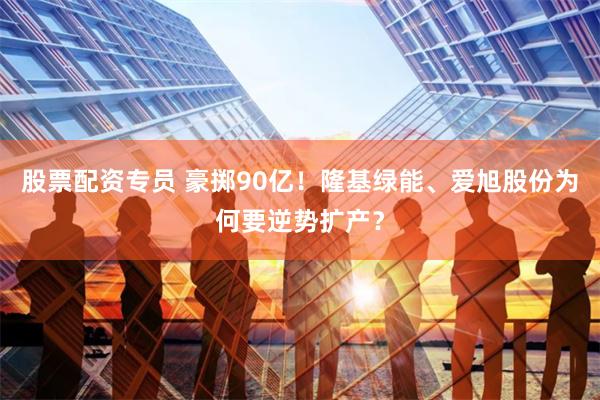 股票配资专员 豪掷90亿！隆基绿能、爱旭股份为何要逆势扩产？