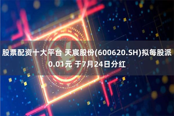 股票配资十大平台 天宸股份(600620.SH)拟每股派0.01元 于7月24日分红