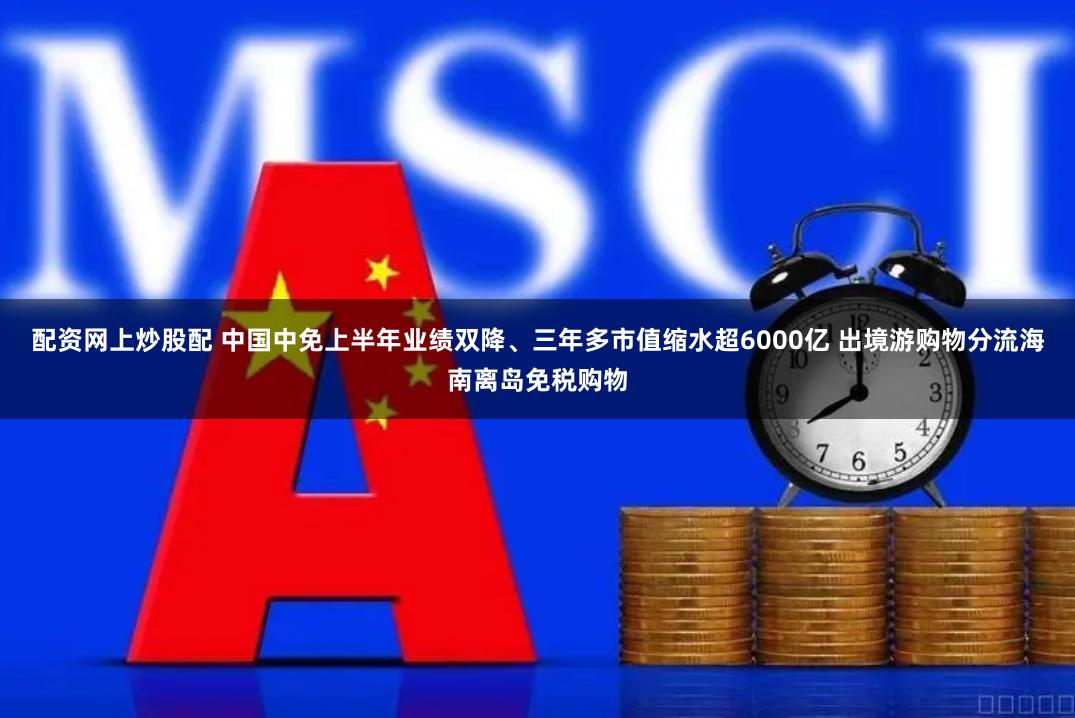 配资网上炒股配 中国中免上半年业绩双降、三年多市值缩水超6000亿 出境游购物分流海南离岛免税购物