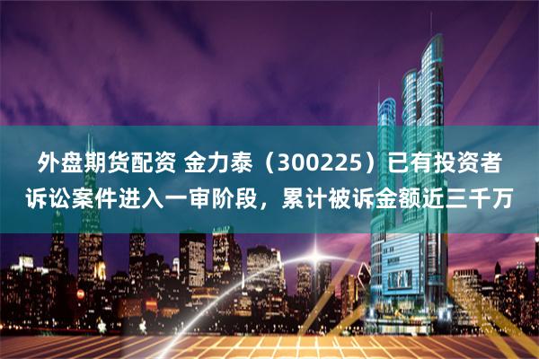 外盘期货配资 金力泰（300225）已有投资者诉讼案件进入一审阶段，累计被诉金额近三千万
