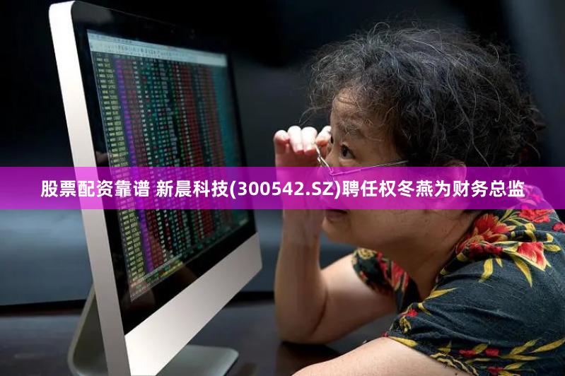 股票配资靠谱 新晨科技(300542.SZ)聘任权冬燕为财务总监