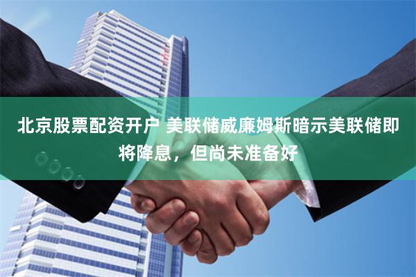 北京股票配资开户 美联储威廉姆斯暗示美联储即将降息，但尚未准备好