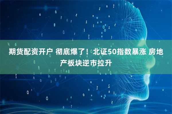 期货配资开户 彻底爆了！北证50指数暴涨 房地产板块逆市拉升