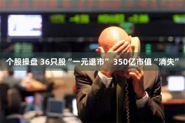 个股操盘 36只股“一元退市” 350亿市值“消失”
