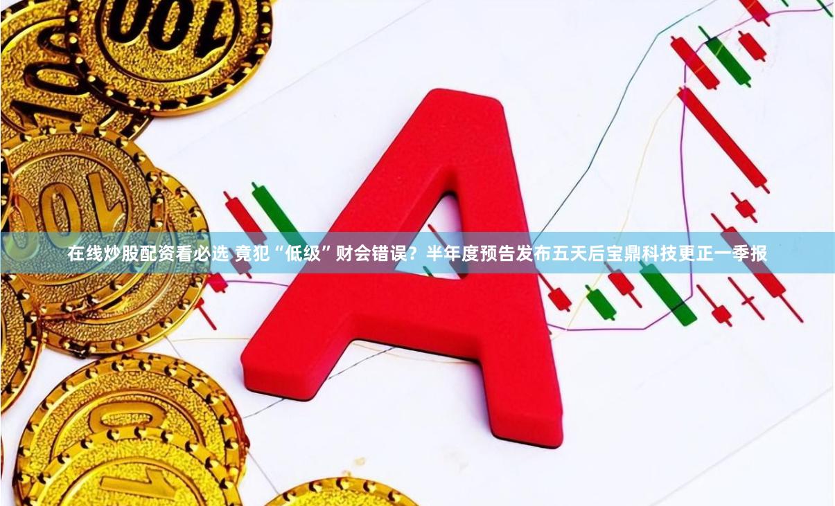 在线炒股配资看必选 竟犯“低级”财会错误？半年度预告发布五天后宝鼎科技更正一季报