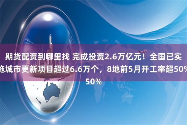 期货配资到哪里找 完成投资2.6万亿元！全国已实施城市更新项目超过6.6万个，8地前5月开工率超50%