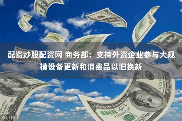 配资炒股配资网 商务部：支持外资企业参与大规模设备更新和消费品以旧换新