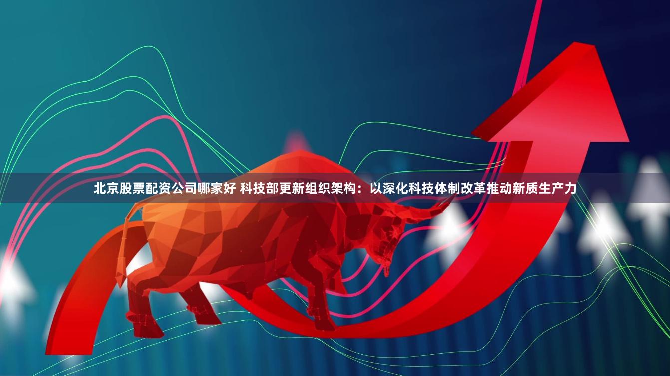 北京股票配资公司哪家好 科技部更新组织架构：以深化科技体制改革推动新质生产力