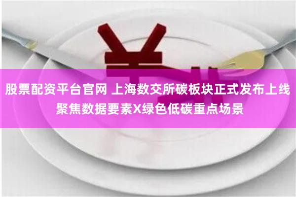 股票配资平台官网 上海数交所碳板块正式发布上线 聚焦数据要素X绿色低碳重点场景