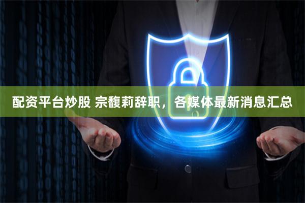 配资平台炒股 宗馥莉辞职，各媒体最新消息汇总