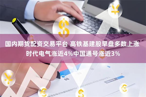 国内期货配资交易平台 高铁基建股早盘多数上涨 时代电气涨近4%中国通号涨近3%