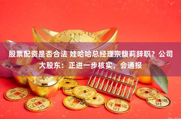 股票配资是否合法 娃哈哈总经理宗馥莉辞职？公司大股东：正进一步核实，会通报
