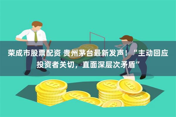 荣成市股票配资 贵州茅台最新发声！“主动回应投资者关切，直面深层次矛盾”