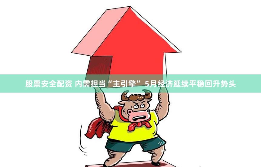 股票安全配资 内需担当“主引擎” 5月经济延续平稳回升势头