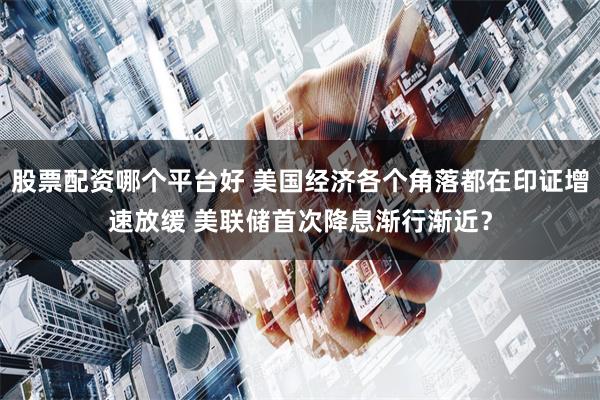 股票配资哪个平台好 美国经济各个角落都在印证增速放缓 美联储首次降息渐行渐近？