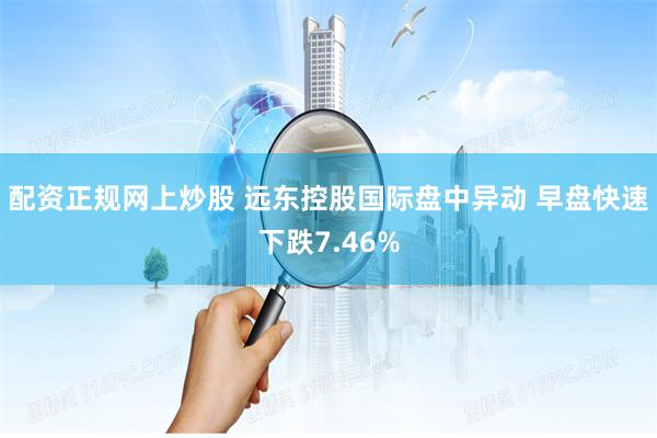 配资正规网上炒股 远东控股国际盘中异动 早盘快速下跌7.46%