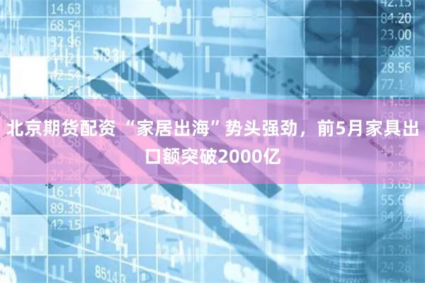 北京期货配资 “家居出海”势头强劲，前5月家具出口额突破2000亿