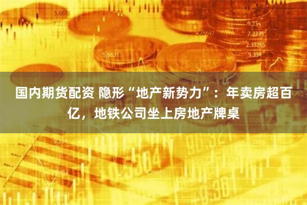 国内期货配资 隐形“地产新势力”：年卖房超百亿，地铁公司坐上房地产牌桌