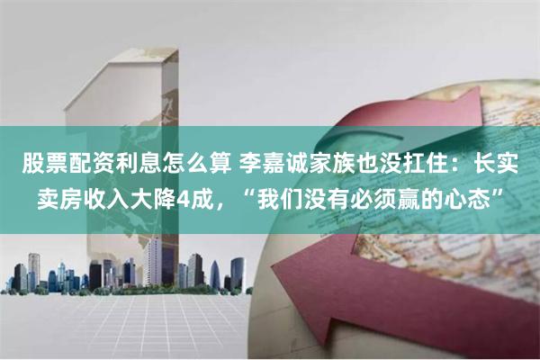 股票配资利息怎么算 李嘉诚家族也没扛住：长实卖房收入大降4成，“我们没有必须赢的心态”
