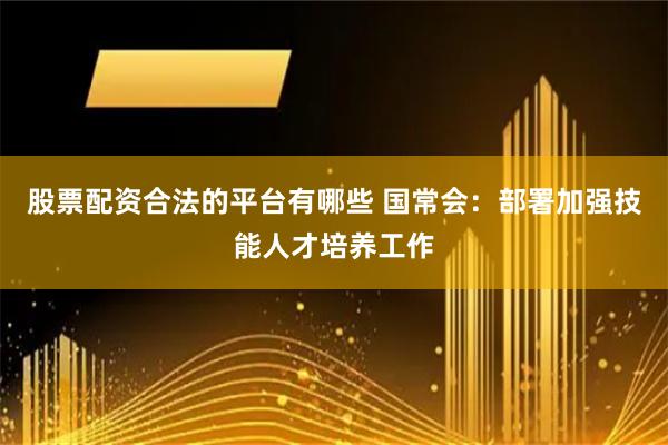 股票配资合法的平台有哪些 国常会：部署加强技能人才培养工作