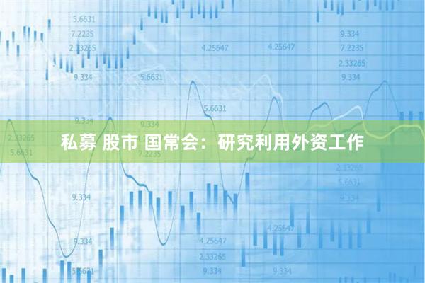 私募 股市 国常会：研究利用外资工作