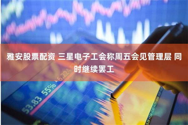 雅安股票配资 三星电子工会称周五会见管理层 同时继续罢工