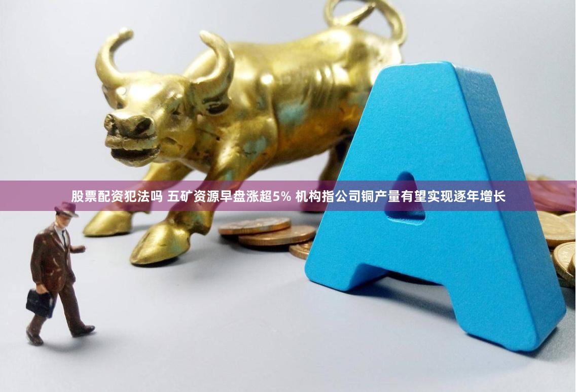 股票配资犯法吗 五矿资源早盘涨超5% 机构指公司铜产量有望实现逐年增长