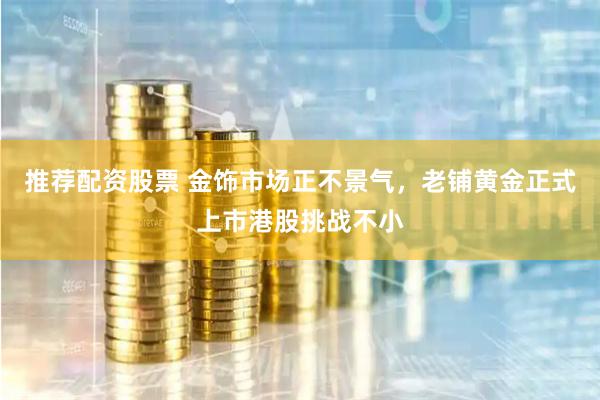 推荐配资股票 金饰市场正不景气，老铺黄金正式上市港股挑战不小
