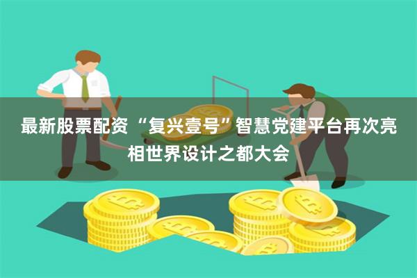 最新股票配资 “复兴壹号”智慧党建平台再次亮相世界设计之都大会