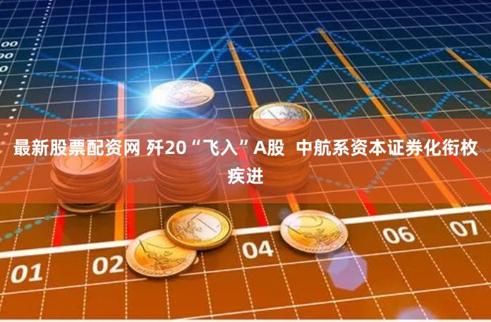 最新股票配资网 歼20“飞入”A股  中航系资本证券化衔枚疾进