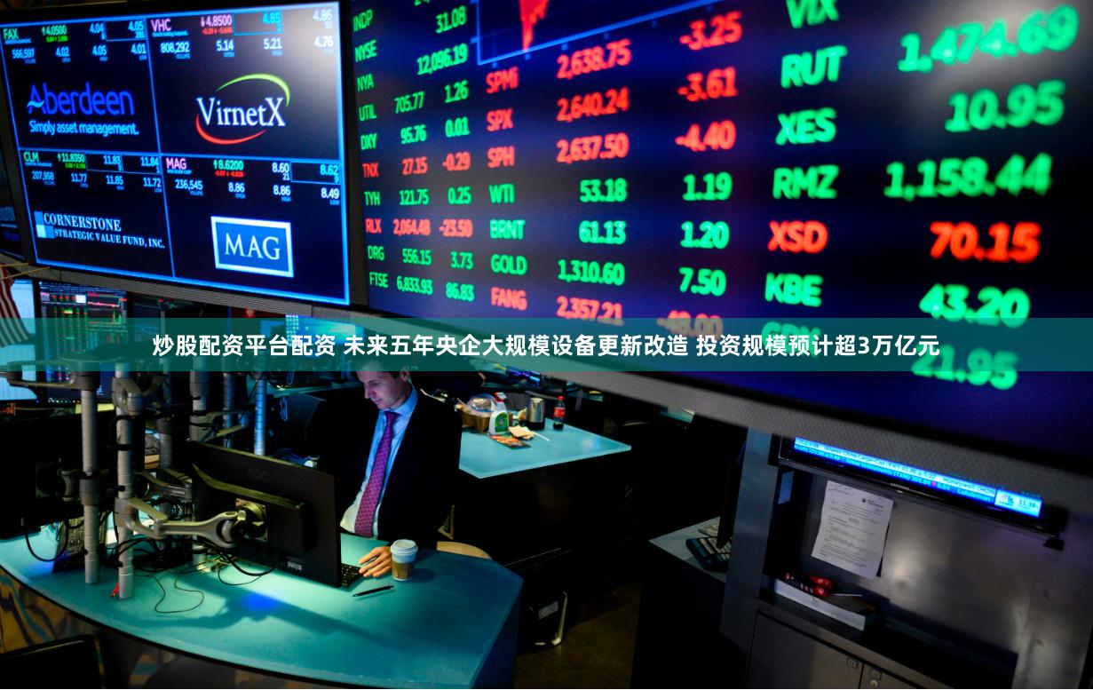 炒股配资平台配资 未来五年央企大规模设备更新改造 投资规模预计超3万亿元