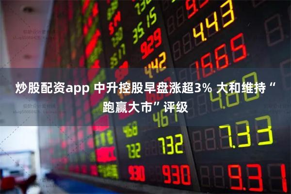炒股配资app 中升控股早盘涨超3% 大和维持“跑赢大市”评级