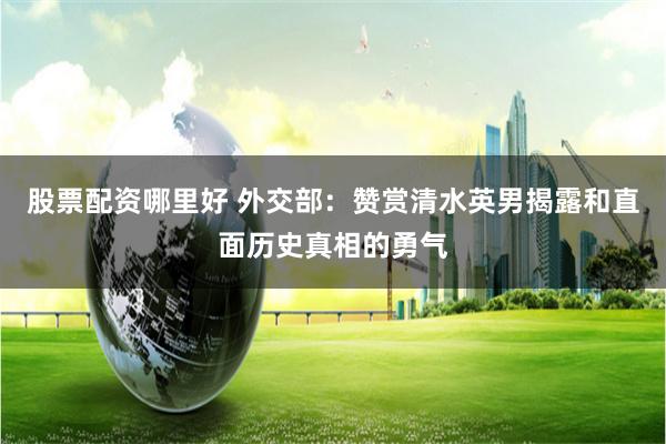 股票配资哪里好 外交部：赞赏清水英男揭露和直面历史真相的勇气
