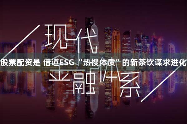 股票配资是 借道ESG “热搜体质”的新茶饮谋求进化