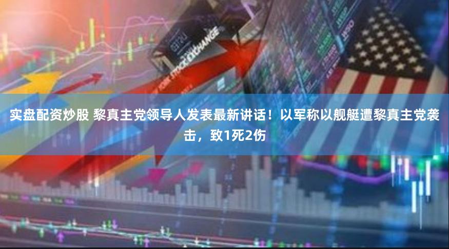 实盘配资炒股 黎真主党领导人发表最新讲话！以军称以舰艇遭黎真主党袭击，致1死2伤