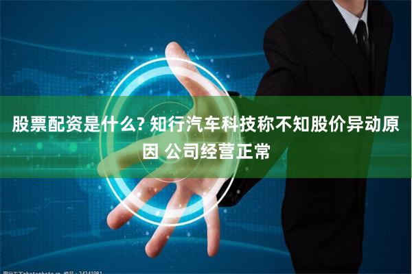 股票配资是什么? 知行汽车科技称不知股价异动原因 公司经营正常