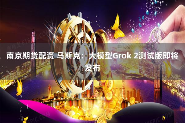南京期货配资 马斯克：大模型Grok 2测试版即将发布