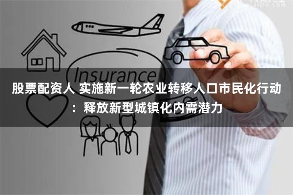 股票配资人 实施新一轮农业转移人口市民化行动：释放新型城镇化内需潜力