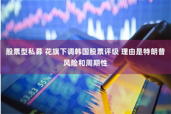 股票型私募 花旗下调韩国股票评级 理由是特朗普风险和周期性