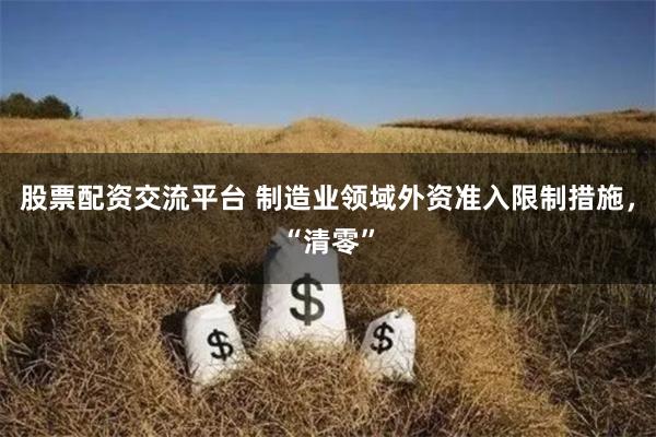 股票配资交流平台 制造业领域外资准入限制措施，“清零”