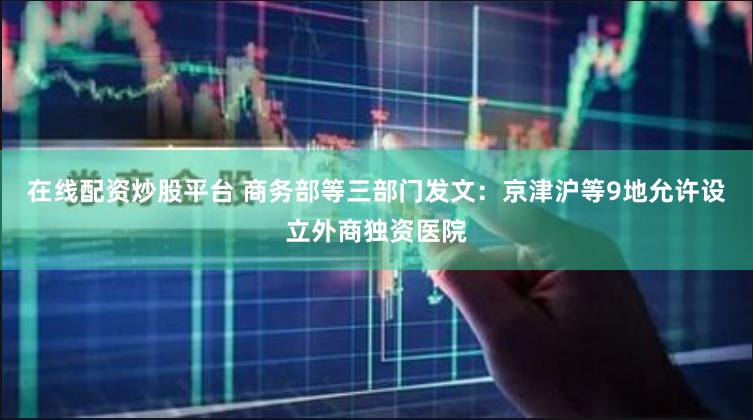在线配资炒股平台 商务部等三部门发文：京津沪等9地允许设立外商独资医院