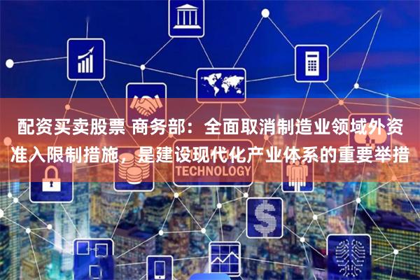 配资买卖股票 商务部：全面取消制造业领域外资准入限制措施，是建设现代化产业体系的重要举措