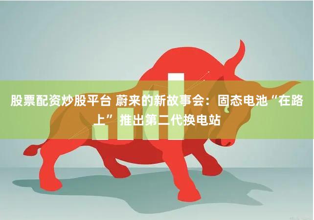 股票配资炒股平台 蔚来的新故事会：固态电池“在路上” 推出第二代换电站