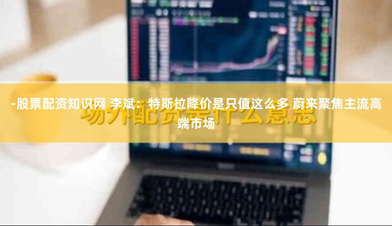 -股票配资知识网 李斌：特斯拉降价是只值这么多 蔚来聚焦主流高端市场