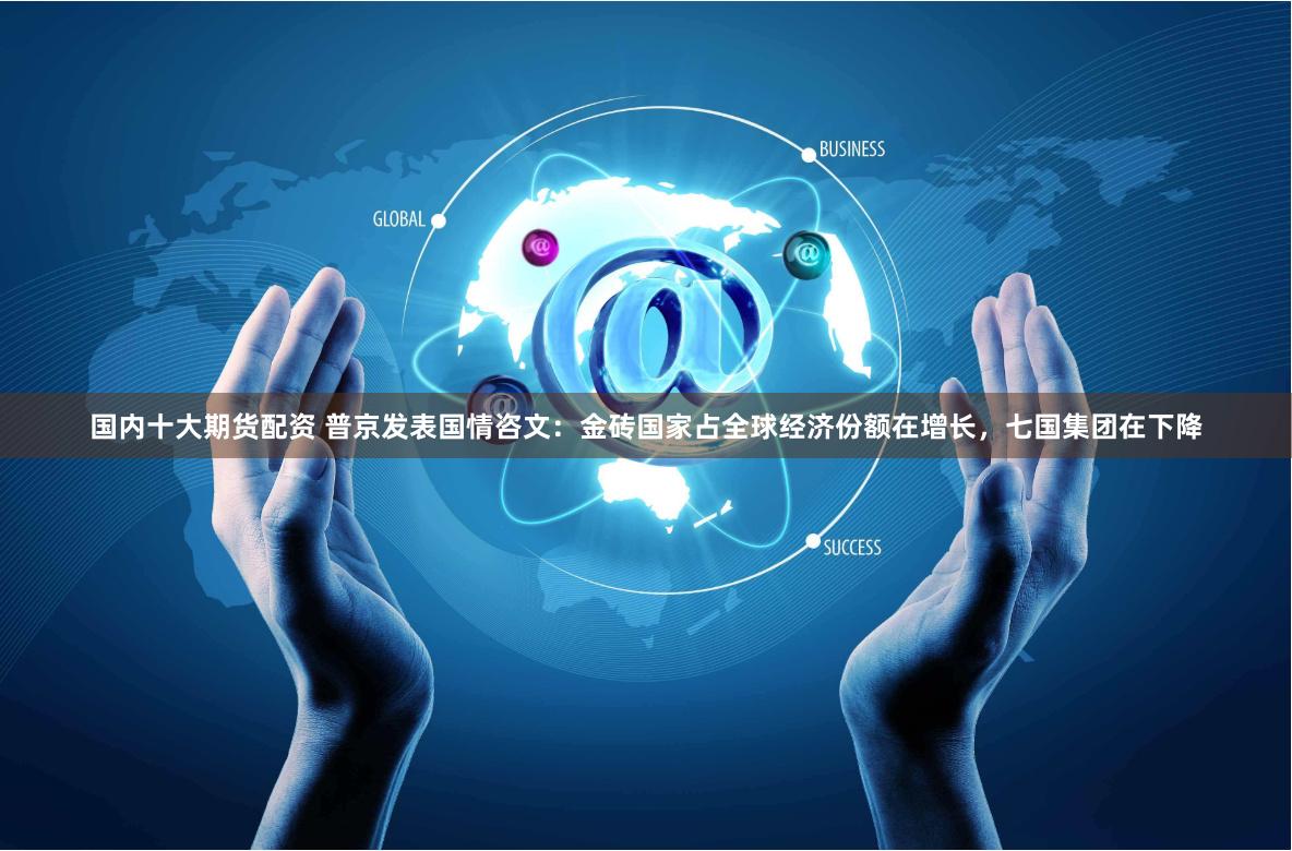 国内十大期货配资 普京发表国情咨文：金砖国家占全球经济份额在增长，七国集团在下降