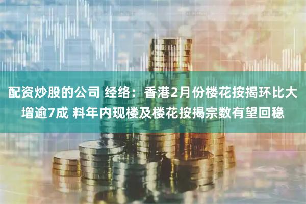 配资炒股的公司 经络：香港2月份楼花按揭环比大增逾7成 料年内现楼及楼花按揭宗数有望回稳